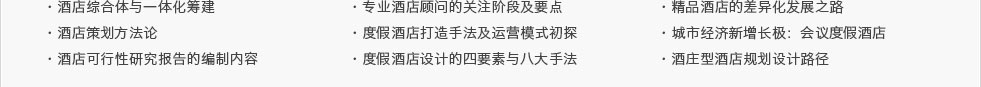 ·酒店綜合體與一體化籌建·酒店策劃方法論·酒店可行性研究報告的編制內(nèi)容及要點·專業(yè)酒店顧問的關(guān)注階段及要點 ·度假酒店打造手法及運營模式初探·度假酒店設(shè)計的四要素與八大手法·精品酒店的差異化發(fā)展之路·城市經(jīng)濟新增長極：會議度假酒店·酒莊型酒店規(guī)劃設(shè)計路徑
